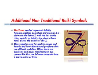 Additional Non Traditional Reiki Symbols
 The Zonar symbol represents infinity,
timeless, ageless, perpetual and eternal. It is
drawn as the letter Z with the last stroke
rising up into an infinity sign drawn three
rising up into an infinity sign drawn three
times across the centre of the Z.
 This symbol is used for past life issues and
karmic and inter-dimensional problems that
are difficult to define. Often there are
problems and issues manifesting in our
present life that are leftover remnants from
a previous life or lives.
 