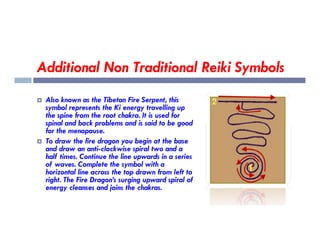 Additional Non Traditional Reiki Symbols
 Also known as the Tibetan Fire Serpent, this
symbol represents the Ki energy travelling up
the spine from the root chakra. It is used for
spinal and back problems and is said to be good
spinal and back problems and is said to be good
for the menopause.
 To draw the fire dragon you begin at the base
and draw an anti-clockwise spiral two and a
half times. Continue the line upwards in a series
of waves. Complete the symbol with a
horizontal line across the top drawn from left to
right. The Fire Dragon’s surging upward spiral of
energy cleanses and joins the chakras.
 