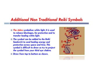 Additional Non Traditional Reiki Symbols
 The Johre symbolises white light. It is used
to release blockages, for protection and to
transfer healing white light.
transfer healing white light.
 The symbol can be added to the Reiki
Sandwich to send healing energy and
protection across space and time. This
symbol is difficult to draw so try to project
the symbol from your third eye chakra.
 Draw from top to bottom as shown.
 