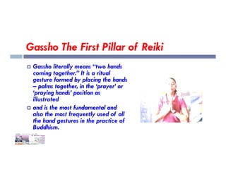 Gassho The First Pillar of Reiki
 Gassho literally means “two hands
coming together.” It is a ritual
gesture formed by placing the hands
– palms together, in the ‘prayer’ or
– palms together, in the ‘prayer’ or
‘praying hands’ position as
illustrated
 and is the most fundamental and
also the most frequently used of all
the hand gestures in the practice of
Buddhism.
 
