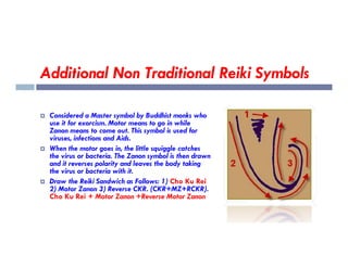 Additional Non Traditional Reiki Symbols
 Considered a Master symbol by Buddhist monks who
use it for exorcism. Motor means to go in while
Zanon means to come out. This symbol is used for
viruses, infections and Aids.
Zanon means to come out. This symbol is used for
viruses, infections and Aids.
 When the motor goes in, the little squiggle catches
the virus or bacteria. The Zanon symbol is then drawn
and it reverses polarity and leaves the body taking
the virus or bacteria with it.
 Draw the Reiki Sandwich as Follows: 1) Cho Ku Rei
2) Motor Zanon 3) Reverse CKR. (CKR+MZ+RCKR).
Cho Ku Rei + Motor Zanon +Reverse Motor Zanon
 