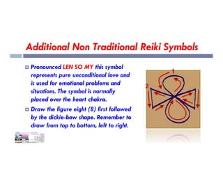 Additional Non Traditional Reiki Symbols
 Pronounced LEN SO MY this symbol
represents pure unconditional love and
is used for emotional problems and
is used for emotional problems and
situations. The symbol is normally
placed over the heart chakra.
 Draw the figure eight (8) first followed
by the dickie-bow shape. Remember to
draw from top to bottom, left to right.
 