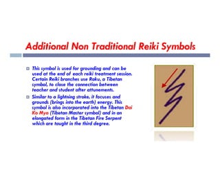 Additional Non Traditional Reiki Symbols
 This symbol is used for grounding and can be
used at the end of each reiki treatment session.
Certain Reiki branches use Raku, a Tibetan
symbol, to close the connection between
symbol, to close the connection between
teacher and student after attunements.
 Similar to a lightning stroke, it focuses and
grounds (brings into the earth) energy. This
symbol is also incorporated into the Tibetan Dai
Ko Myo (Tibetan Master symbol) and in an
elongated form in the Tibetan Fire Serpent
which are taught in the third degree.
 