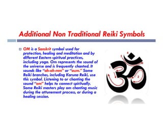 Additional Non Traditional Reiki Symbols
 OM is a Sanskrit symbol used for
protection, healing and meditation and by
different Eastern spiritual practices,
including yoga. Om represents the sound of
including yoga. Om represents the sound of
the universe and is frequently chanted. It
sounds like “ah-oh-mm” or “aum.” Some
Reiki branches, including Karuna Reiki, use
this symbol. Listening to or chanting the
sound “om” helps to connect spiritually.
Some Reiki masters play om chanting music
during the attunement process, or during a
healing session.
 
