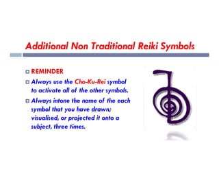 Additional Non Traditional Reiki Symbols
 REMINDER
 Always use the Cho-Ku-Rei symbol
 Always use the Cho-Ku-Rei symbol
to activate all of the other symbols.
 Always intone the name of the each
symbol that you have drawn;
visualised, or projected it onto a
subject, three times.
 