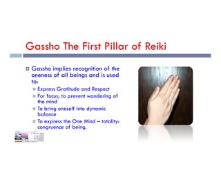 Gassho The First Pillar of Reiki
 Gassho implies recognition of the
oneness of all beings and is used
to:
Express Gratitude and Respect
 Express Gratitude and Respect
 For focus; to prevent wandering of
the mind
 To bring oneself into dynamic
balance
 To express the One Mind – totality:
congruence of being.
 