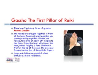 Gassho The First Pillar of Reiki
 There are 2 primary forms of gassho:
Formal Gassho
 The hands are brought together in front
of the face, fingers straight pointing up,
palms pressing together. Elbows are
palms pressing together. Elbows are
raised, forearms at about 30° angles to
the floor; fingertips level with top of the
nose, hands roughly a fist’s distance in
front of the tip of the nose. The eyes are
focused on the tips of the middle fingers.
 Helps establish a reverential, alert
attitude & shows reverence.
 