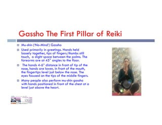 Gassho The First Pillar of Reiki
 Mu-shin (‘No-Mind’) Gassho
 Used primarily in greetings. Hands held
loosely together, tips of fingers/thumbs still
touch, a slight space between the palms. The
forearms are at 45° angles to the floor.
 The hands 4-6” distance in front of tip of the
nose, hands are lower, in front of the mouth,
the fingertips level just below the nose. The
eyes focused on the tips of the middle fingers.
 Many people also perform mu-shin gassho
with hands positioned in front of the chest at a
level just above the heart.
 