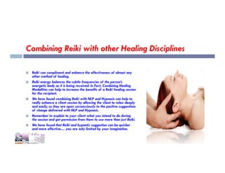 Combining Reiki with other Healing Disciplines
 Reiki can compliment and enhance the effectiveness of almost any
other method of healing.
 Reiki energy balances the subtle frequencies of the person’s
energetic body as it is being received. In Fact, Combining Healing
energetic body as it is being received. In Fact, Combining Healing
Modalities can help to increase the benefits of a Reiki healing session
for the recipient.
 We have found combining Reiki with NLP and Hypnosis can help to
really enhance a client session by allowing the client to relax deeply
and easily, so they are open unconsciously to the positive suggestions
of change delivered with NLP and Hypnosis.
 Remember to explain to your client what you intend to do during
the session and get permission from them to use more than just Reiki.
 We have found that Reiki and hypnotic suggestion can be quicker
and more effective..... you are only limited by your imagination.
 