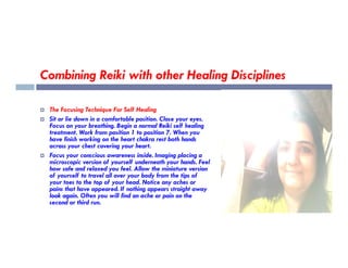 Combining Reiki with other Healing Disciplines
 The Focusing Technique For Self Healing
 Sit or lie down in a comfortable position. Close your eyes.
Focus on your breathing. Begin a normal Reiki self healing
treatment. Work from position 1 to position 7. When you
treatment. Work from position 1 to position 7. When you
have finish working on the heart chakra rest both hands
across your chest covering your heart.
 Focus your conscious awareness inside. Imaging placing a
microscopic version of yourself underneath your hands. Feel
how safe and relaxed you feel. Allow the miniature version
of yourself to travel all over your body from the tips of
your toes to the top of your head. Notice any aches or
pains that have appeared. If nothing appears straight away
look again. Often you will find an ache or pain on the
second or third run.
 
