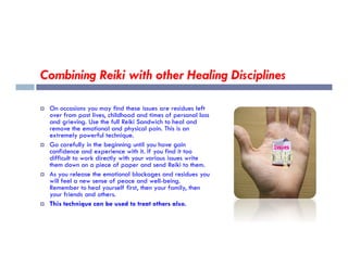 Combining Reiki with other Healing Disciplines
 On occasions you may find these issues are residues left
over from past lives, childhood and times of personal loss
and grieving. Use the full Reiki Sandwich to heal and
remove the emotional and physical pain. This is an
extremely powerful technique.
extremely powerful technique.
 Go carefully in the beginning until you have gain
confidence and experience with it. If you find it too
difficult to work directly with your various issues write
them down on a piece of paper and send Reiki to them.
 As you release the emotional blockages and residues you
will feel a new sense of peace and well-being.
Remember to heal yourself first, then your family, then
your friends and others.
 This technique can be used to treat others also.
 
