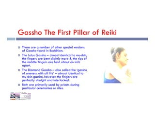 Gassho The First Pillar of Reiki
 There are a number of other special versions
of Gassho found in Buddhism.
 The Lotus Gassho – almost identical to mu-shin,
the fingers are bent slightly more & the tips of
the middle fingers are held about an inch
the fingers are bent slightly more & the tips of
the middle fingers are held about an inch
apart.
 The Diamond Gassho – also called the ‘gassho
of oneness with all life’ – almost identical to
mu-shin gassho, however the fingers are
perfectly straight and interlocked.
 Both are primarily used by priests during
particular ceremonies or rites.
 