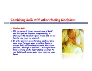 Combining Reiki with other Healing Disciplines
 Timeline Reiki
 This technique is based on a mixture of Reiki
and NLP (neuro linguistic programming). It
allows you to travel into your future and create
allows you to travel into your future and create
the life you want for yourself.
 Sit or lie down in a comfortable position. Close
your eyes. Focus on your breathing. Begin a
normal Reiki self healing treatment. Work from
position 1 through to position 7. When you have
finish working on the heart chakra (position 7)
rest both hands across your chest covering your
heart.
 
