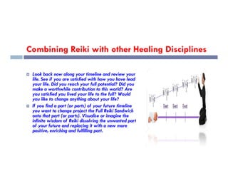 Combining Reiki with other Healing Disciplines
 Look back now along your timeline and review your
life. See if you are satisfied with how you have lead
your life. Did you reach your full potential? Did you
make a worthwhile contribution to this world? Are
make a worthwhile contribution to this world? Are
you satisfied you lived your life to the full? Would
you like to change anything about your life?
 If you find a part (or parts) of your future timeline
you want to change project the Full Reiki Sandwich
onto that part (or parts). Visualise or imagine the
infinite wisdom of Reiki dissolving the unwanted part
of your future and replacing it with a new more
positive, enriching and fulfilling part.
 