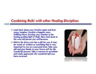 Combining Reiki with other Healing Disciplines
 Look back along your timeline again and feel,
sense, imagine, visualise a happier more
fulfilling future. Envelop your timeline in the
healing guiding light of Reiki. Now look back at
healing guiding light of Reiki. Now look back at
the wise old person you will become.
 Notice the future you has a gift for you. It may
be words of wisdom or something that is very
important to you on a personal level. Take your
gift and give thanks to your future self for this
wonderful present. Take a moment to assimilate
and really appreciate this wonderful gift you
have received.
 