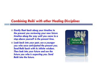 Combining Reiki with other Healing Disciplines
 Gently float back along your timeline to
the present you reviewing your new future
timeline along the way until you come to a
stop above yourself in the present time.
timeline along the way until you come to a
stop above yourself in the present time.
 Look back into your past, see a younger
you who once anticipated the present you.
Send Reiki back with its infinite wisdom.
Then look into your future and see the
future you who is expecting you. Send
Reiki into the future.
 