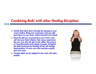 Combining Reiki with other Healing Disciplines
 Gently float back down through the opening in your
crown chakra. Bring your awareness and your gift
back down to your heart chakra beneath your hands.
Place the gift you received from your future wise
 Place the gift you received from your future wise
self into your heart chakra. Feel, sense, experience
the new you. Use this gift wisely. Allow the process
of Tranceformation and change to begin. Complete
the Reiki treatment by finishing all the self healing
hand positions. At your own time and pace gently
open you eyes.
 Timeline Reiki can be adapted to be used with other
people.
 