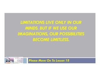 LIMITATIONS LIVE ONLY IN OUR
MINDS. BUT IF WE USE OUR
IMAGINATIONS, OUR POSSIBILITIES
BECOME LIMITLESS.
BECOME LIMITLESS.
Please Move On To Lesson 18
 
