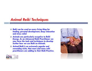 Animal Reiki Techniques
 Reiki can be used on every living thing for
healing, personal development, deep relaxation
and stress relief.
Animals are particularly receptive to Reiki
 Animals are particularly receptive to Reiki
Energy. As an Advanced Reiki Practitioner we
now have the tools and techniques to develop
further how we use Reiki on Animals.
 Animal Reiki is an extremely popular and
rewarding niche, that more and more reiki
practitioners are adding to their Reiki Practice.
 