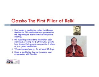 Gassho The First Pillar of Reiki
 Usui taught a meditation called the Gassho
Meditation. This meditation was practiced at
the beginning of every Reiki workshop and
meeting.
His students practiced the meditation each
 His students practiced the meditation each
morning & evening for 5-20 minutes. Gassho
is so simple, that anyone can practice it alone
or in a group meditation.
 We recommend you try for at least 30 days.
 Keep a Meditation Journal to record your
experiences with Gassho.
 