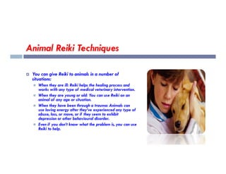 Animal Reiki Techniques
 You can give Reiki to animals in a number of
situations:
 When they are ill: Reiki helps the healing process and
works with any type of medical veterinary intervention.
 When they are ill: Reiki helps the healing process and
works with any type of medical veterinary intervention.
 When they are young or old: You can use Reiki on an
animal of any age or situation.
 When they have been through a trauma: Animals can
use loving energy after they’ve experienced any type of
abuse, loss, or move, or if they seem to exhibit
depression or other behavioural disorder.
 Even if you don’t know what the problem is, you can use
Reiki to help.
 