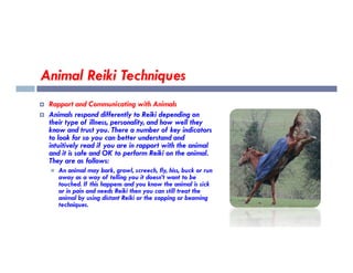 Animal Reiki Techniques
 Rapport and Communicating with Animals
 Animals respond differently to Reiki depending on
their type of illness, personality, and how well they
know and trust you. There a number of key indicators
to look for so you can better understand and
to look for so you can better understand and
intuitively read if you are in rapport with the animal
and it is safe and OK to perform Reiki on the animal.
They are as follows:
 An animal may bark, growl, screech, fly, hiss, buck or run
away as a way of telling you it doesn’t want to be
touched. If this happens and you know the animal is sick
or in pain and needs Reiki then you can still treat the
animal by using distant Reiki or the zapping or beaming
techniques.
 