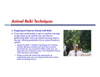 Animal Reiki Techniques
 Preparing to Treat an Animal with Reiki
 If you feel comfortable or get an intuitive message
to get closer to an animal, you can then try
performing Reiki with your hands hovering above
performing Reiki with your hands hovering above
the pet. Moving gradually into an actual hands-on
session.
 Adapt the Reiki 1 & Reiki 2 techniques for treating
animals. Because animals can’t give their express
permission for you to perform Reiki, make sure you
approach any animal in a slow and respectful manner
when starting to give Reiki.
 Doing so gives the animal the opportunity to
understand what you are doing and lets the animal
make his feelings known.
 