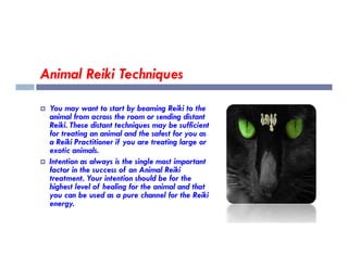Animal Reiki Techniques
 You may want to start by beaming Reiki to the
animal from across the room or sending distant
Reiki. These distant techniques may be sufficient
for treating an animal and the safest for you as
for treating an animal and the safest for you as
a Reiki Practitioner if you are treating large or
exotic animals.
 Intention as always is the single most important
factor in the success of an Animal Reiki
treatment. Your intention should be for the
highest level of healing for the animal and that
you can be used as a pure channel for the Reiki
energy.
 