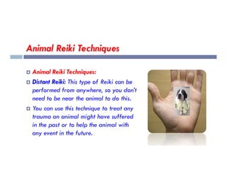 Animal Reiki Techniques
 Animal Reiki Techniques:
 Distant Reiki: This type of Reiki can be
performed from anywhere, so you don’t
performed from anywhere, so you don’t
need to be near the animal to do this.
 You can use this technique to treat any
trauma an animal might have suffered
in the past or to help the animal with
any event in the future.
 