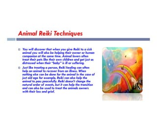 Animal Reiki Techniques
 You will discover that when you give Reiki to a sick
animal you will also be helping their owner or human
companion at the same time. Animal lovers often
treat their pets like their own children and get just as
treat their pets like their own children and get just as
distressed when their “baby” is ill or suffering.
 Just like treating a person, Reiki healing can often
help an animal to recover from an illness. When
nothing else can be done for the animal in the case of
just old age for example, Reiki can also help the
animal to pass peacefully. Reiki doesn’t change the
natural order of events, but it can help the transition
and can also be used to treat the animals owners
with their loss and grief.
 