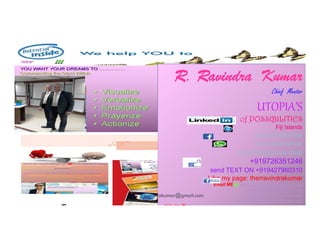 R.
R. Ravindra
Ravindra Kumar
Kumar
Chief Mentor
UTOPIA’S
MASTER of POSSIBILITIES
242
Fiji Islands
rravindrakumar
rravindrakumar
rravindrakumar.mop
+919726351246
send TEXT ON +919427960310
Like my page: therravindrakumar
Email ME@rrravindrakumar@hotmail.com
rravindrakumar@gmail.com
rravindrakumar@yahoo.com
rravindrakumar@rediffmail.com
Join me @http://www.ca.linkedin.com/pub/r-ravindra-kumar-chief-
rravindrakumar@gmail.com
 
