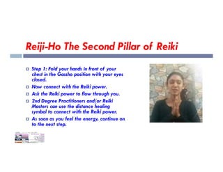 Reiji-Ho The Second Pillar of Reiki
 Step 1: Fold your hands in front of your
chest in the Gassho position with your eyes
closed.
 Now connect with the Reiki power.
 Now connect with the Reiki power.
 Ask the Reiki power to flow through you.
 2nd Degree Practitioners and/or Reiki
Masters can use the distance healing
symbol to connect with the Reiki power.
 As soon as you feel the energy, continue on
to the next step.
 