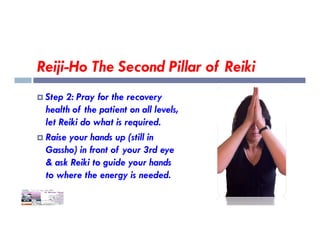 Reiji-Ho The Second Pillar of Reiki
 Step 2: Pray for the recovery
health of the patient on all levels,
let Reiki do what is required.
let Reiki do what is required.
 Raise your hands up (still in
Gassho) in front of your 3rd eye
& ask Reiki to guide your hands
to where the energy is needed.
 