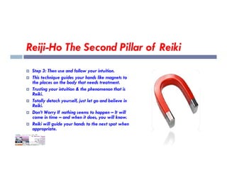 Reiji-Ho The Second Pillar of Reiki
 Step 3: Then use and follow your intuition.
 This technique guides your hands like magnets to
the places on the body that needs treatment.
Trusting your intuition & the phenomenon that is
 Trusting your intuition & the phenomenon that is
Reiki.
 Totally detach yourself, just let go and believe in
Reiki.
 Don’t Worry If nothing seems to happen – It will
come in time – and when it does, you will know.
 Reiki will guide your hands to the next spot when
appropriate.
 