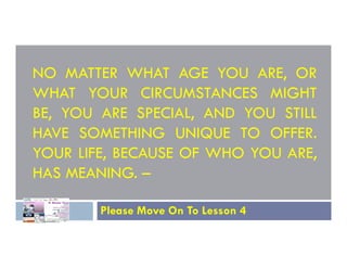 NO MATTER WHAT AGE YOU ARE, OR
WHAT YOUR CIRCUMSTANCES MIGHT
BE, YOU ARE SPECIAL, AND YOU STILL
HAVE SOMETHING UNIQUE TO OFFER.
HAVE SOMETHING UNIQUE TO OFFER.
YOUR LIFE, BECAUSE OF WHO YOU ARE,
HAS MEANING. –
Please Move On To Lesson 4
 