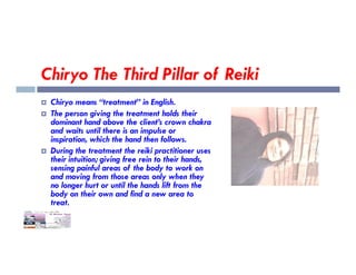 Chiryo The Third Pillar of Reiki
 Chiryo means “treatment” in English.
 The person giving the treatment holds their
dominant hand above the client’s crown chakra
and waits until there is an impulse or
inspiration, which the hand then follows.
inspiration, which the hand then follows.
 During the treatment the reiki practitioner uses
their intuition; giving free rein to their hands,
sensing painful areas of the body to work on
and moving from those areas only when they
no longer hurt or until the hands lift from the
body on their own and find a new area to
treat.
 