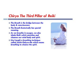 Chiryo The Third Pillar of Reiki
 The Breath is the bridge between the
body & consciousness.
 The Breath Esoterically has special
meaning.
meaning.
 As we breathe in oxygen, we also
inhale Reiki which nourishes and
cleanses our mind body and spirit.
 Usui taught a breathing technique
called Joshin Kokyuu-Ho which means
breathing to cleanse the spirit.
 