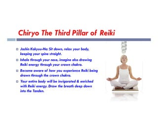 Chiryo The Third Pillar of Reiki
 Joshin Kokyuu-Ho: Sit down, relax your body,
keeping your spine straight.
 Inhale through your nose, imagine also drawing
 Inhale through your nose, imagine also drawing
Reiki energy through your crown chakra.
 Become aware of how you experience Reiki being
drawn through the crown chakra.
 Your entire body will be invigorated & enriched
with Reiki energy. Draw the breath deep down
into the Tanden.
 