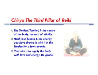 Chiryo The Third Pillar of Reiki
 The Tanden (Tantien) is the centre
of the body, the seat of vitality.
Hold your breath & the energy
 Hold your breath & the energy
you have drawn in with it in the
Tanden for a few seconds.
 Your aim is to supply the body
with love and energy. Be gentle.
 