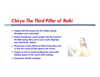 Chiryo The Third Pillar of Reiki
 Imagine that the energy from the Tanden spreads
throughout your entire body.
 Exhale through your mouth. Imagine that the breath &
the Reiki energy flows out of your mouth, fingertips,
the Reiki energy flows out of your mouth, fingertips,
toes, hand & foot chakras.
 We become a clear channel of Reiki. Energy flows into
us from the cosmos & back again to the cosmos.
 Tongue on roof of mouth touching front teeth while
inhaling, bottom of the mouth while exhaling.
 Experiment with this technique
 