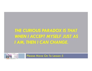 THE CURIOUS PARADOX IS THAT
WHEN I ACCEPT MYSELF JUST AS
WHEN I ACCEPT MYSELF JUST AS
I AM, THEN I CAN CHANGE.
Please Move On To Lesson 5
 