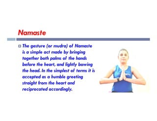 Namaste
 The gesture (or mudra) of Namaste
is a simple act made by bringing
together both palms of the hands
together both palms of the hands
before the heart, and lightly bowing
the head. In the simplest of terms it is
accepted as a humble greeting
straight from the heart and
reciprocated accordingly.
 