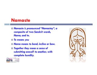 Namaste
 Namaste is pronounced “Namastay”, a
composite of two Sanskrit words,
Nama, and te.
 Te means you
 Nama means to bend, incline or bow.
 Together they mean a sense of
submitting oneself to another, with
complete humility.
 