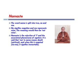 Namaste
 The word nama is split into two, na and
ma.
 Na signifies negation and ma represents
mine. The meaning would then be ‘not
mine. The meaning would then be ‘not
mine’.
 Namaste is the rejection of ‘I’ and the
associated phenomena of egotism. It is
said that ‘ma’ in nama means death
(spiritual), and when this is negated
(na-ma), it signifies immortality.
 