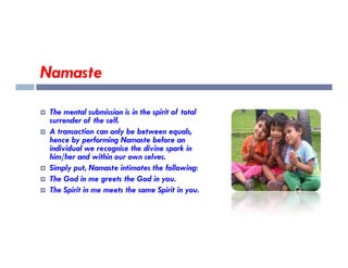 Namaste
 The mental submission is in the spirit of total
surrender of the self.
 A transaction can only be between equals,
 A transaction can only be between equals,
hence by performing Namaste before an
individual we recognise the divine spark in
him/her and within our own selves.
 Simply put, Namaste intimates the following:
 The God in me greets the God in you.
 The Spirit in me meets the same Spirit in you.
 