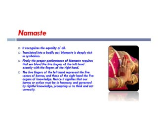 Namaste
 It recognizes the equality of all.
 Translated into a bodily act, Namaste is deeply rich
in symbolism.
 Firstly the proper performance of Namaste requires
 Firstly the proper performance of Namaste requires
that we blend the five fingers of the left hand
exactly with the fingers of the right hand.
 The five fingers of the left hand represent the five
senses of karma, and those of the right hand the five
organs of knowledge. Hence it signifies that our
karma or action must be in harmony, and governed
by rightful knowledge, prompting us to think and act
correctly.
 