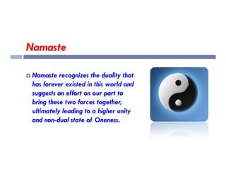 Namaste
 Namaste recognizes the duality that
has forever existed in this world and
has forever existed in this world and
suggests an effort on our part to
bring these two forces together,
ultimately leading to a higher unity
and non-dual state of Oneness.
 