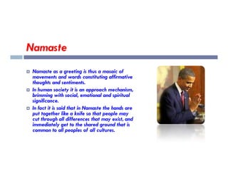 Namaste
 Namaste as a greeting is thus a mosaic of
movements and words constituting affirmative
thoughts and sentiments.
In human society it is an approach mechanism,
 In human society it is an approach mechanism,
brimming with social, emotional and spiritual
significance.
 In fact it is said that in Namaste the hands are
put together like a knife so that people may
cut through all differences that may exist, and
immediately get to the shared ground that is
common to all peoples of all cultures.
 