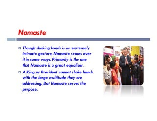 Namaste
 Though shaking hands is an extremely
intimate gesture, Namaste scores over
it in some ways. Primarily is the one
it in some ways. Primarily is the one
that Namaste is a great equalizer.
 A King or President cannot shake hands
with the large multitude they are
addressing. But Namaste serves the
purpose.
 