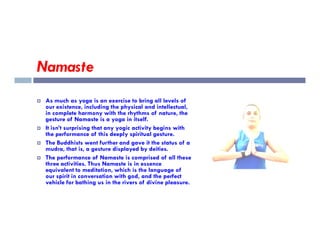 Namaste
 As much as yoga is an exercise to bring all levels of
our existence, including the physical and intellectual,
in complete harmony with the rhythms of nature, the
gesture of Namaste is a yoga in itself.
 It isn’t surprising that any yogic activity begins with
the performance of this deeply spiritual gesture.
 The Buddhists went further and gave it the status of a
mudra, that is, a gesture displayed by deities.
 The performance of Namaste is comprised of all these
three activities. Thus Namaste is in essence
equivalent to meditation, which is the language of
our spirit in conversation with god, and the perfect
vehicle for bathing us in the rivers of divine pleasure.
 